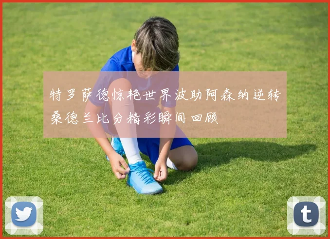 特罗萨德惊艳世界波助阿森纳逆转桑德兰比分精彩瞬间回顾