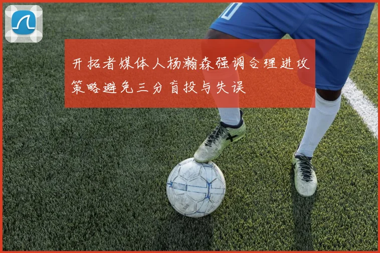 开拓者媒体人杨瀚森强调合理进攻策略避免三分盲投与失误