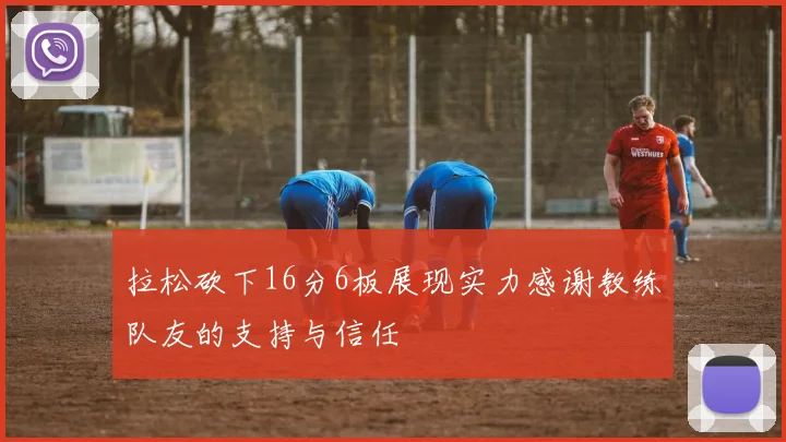 拉松砍下16分6板展现实力感谢教练队友的支持与信任