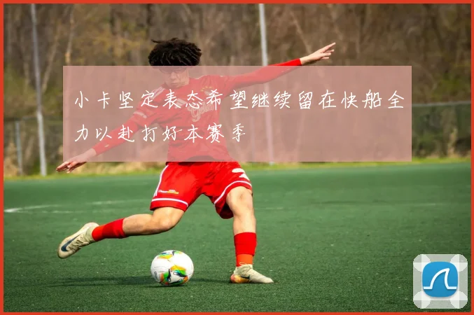 小卡坚定表态希望继续留在快船全力以赴打好本赛季