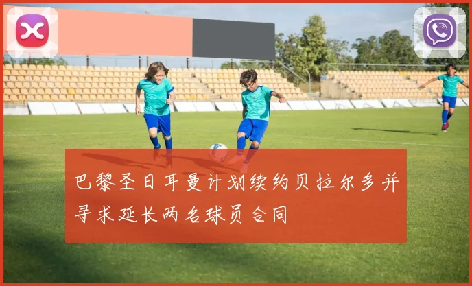 巴黎圣日耳曼计划续约贝拉尔多并寻求延长两名球员合同