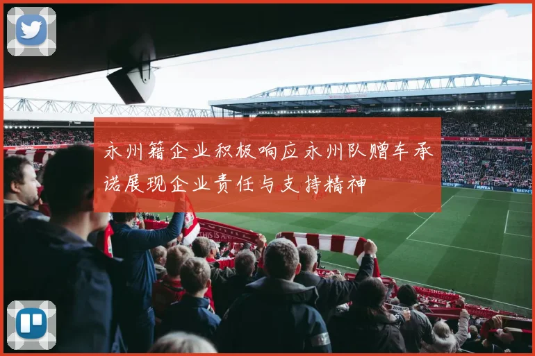 永州籍企业积极响应永州队赠车承诺展现企业责任与支持精神