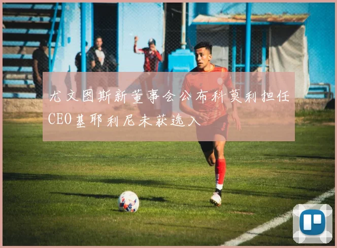尤文图斯新董事会公布科莫利担任CEO基耶利尼未获选入