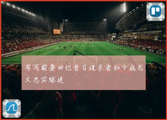 布冯前妻回忆昔日追求者如今成尤文忠实球迷