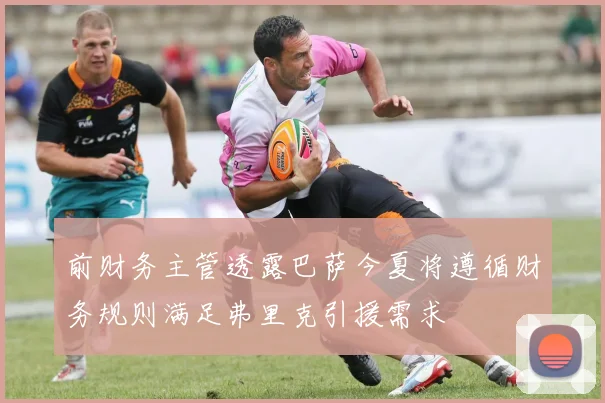 前财务主管透露巴萨今夏将遵循财务规则满足弗里克引援需求