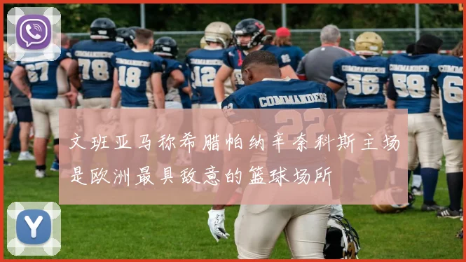 文班亚马称希腊帕纳辛奈科斯主场是欧洲最具敌意的篮球场所