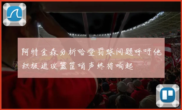 阿特金森分析哈登罚球问题呼吁他积极进攻篮筐哨声终将响起