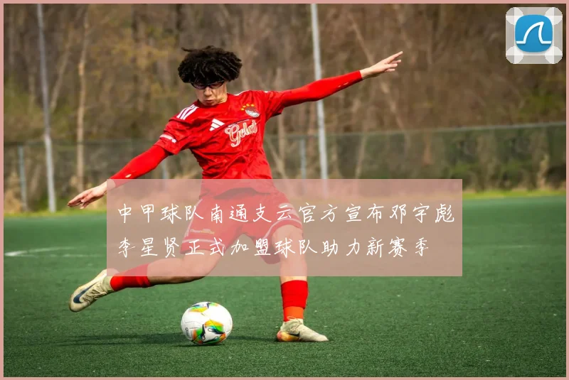 中甲球队南通支云官方宣布邓宇彪李星贤正式加盟球队助力新赛季