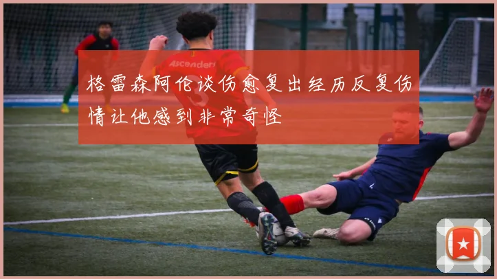 格雷森阿伦谈伤愈复出经历反复伤情让他感到非常奇怪