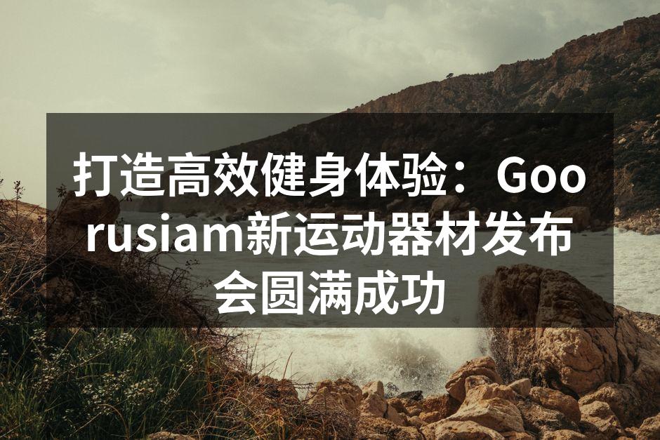 打造高效健身体验：Goorusiam新运动器材发布会圆满成功